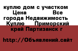 куплю дом с участком › Цена ­ 300 000 - Все города Недвижимость » Куплю   . Приморский край,Партизанск г.